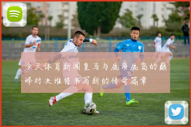 今天体育新闻皇马与鹿角鹿岛的巅峰对决谁将书写新的传奇篇章