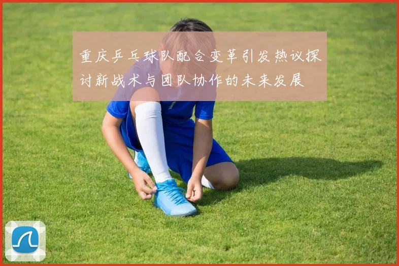 重庆乒乓球队配合变革引发热议探讨新战术与团队协作的未来发展