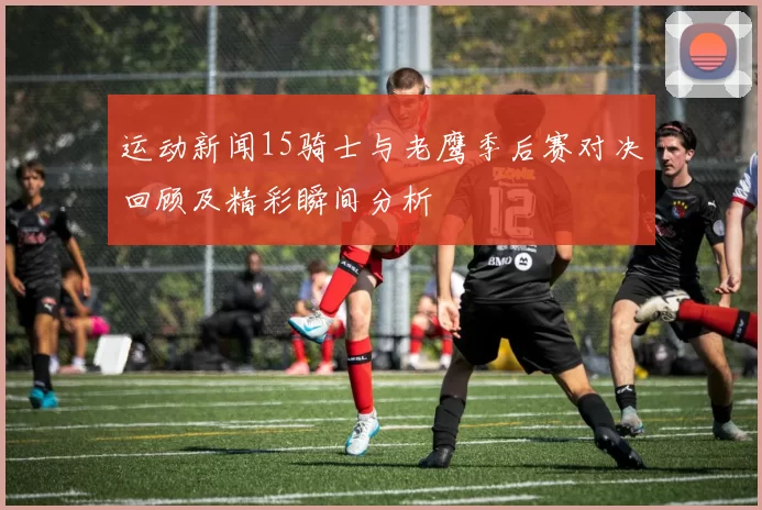 运动新闻15骑士与老鹰季后赛对决回顾及精彩瞬间分析