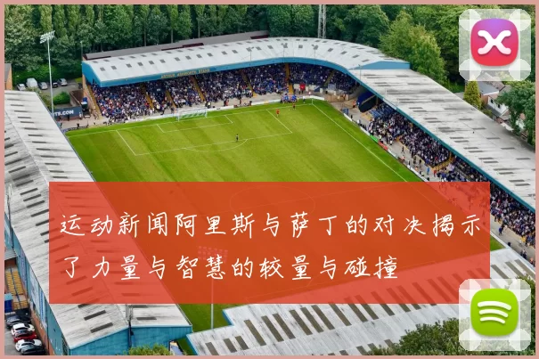运动新闻阿里斯与萨丁的对决揭示了力量与智慧的较量与碰撞