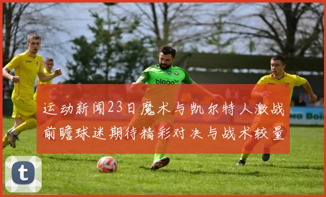 运动新闻23日魔术与凯尔特人激战前瞻球迷期待精彩对决与战术较量