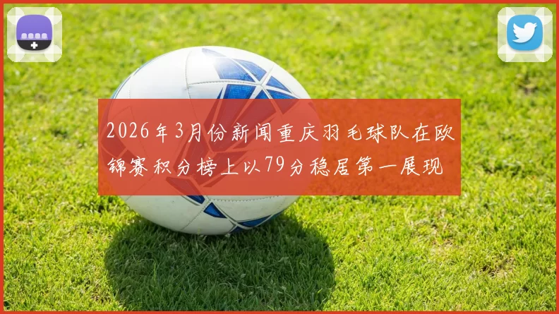 2026年3月份新闻重庆羽毛球队在欧锦赛积分榜上以79分稳居第一展现强大实力