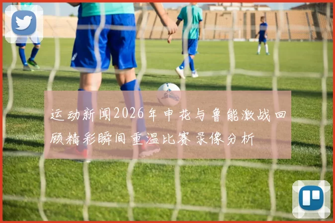 运动新闻2026年申花与鲁能激战回顾精彩瞬间重温比赛录像分析