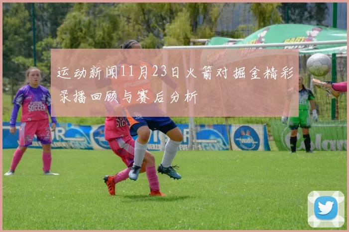 运动新闻11月23日火箭对掘金精彩录播回顾与赛后分析
