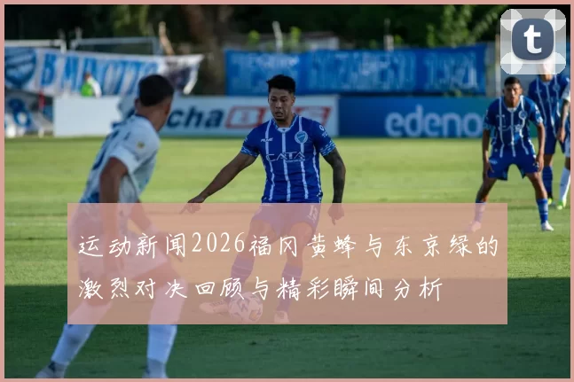 运动新闻2026福冈黄蜂与东京绿的激烈对决回顾与精彩瞬间分析
