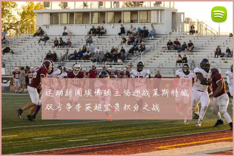 运动新闻埃佛顿主场迎战莱斯特城双方争夺英超宝贵积分之战